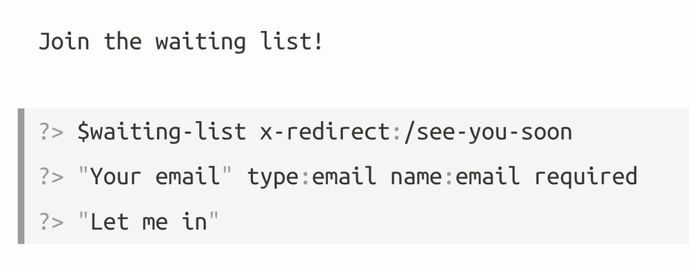 Example of a markdown form following the previous prototype specification.

```md
Join the waiting list!

?> $waiting-list x-redirect:/see-you-soon
?> "Your email" type:email name:email required
?> "Let me in"
```