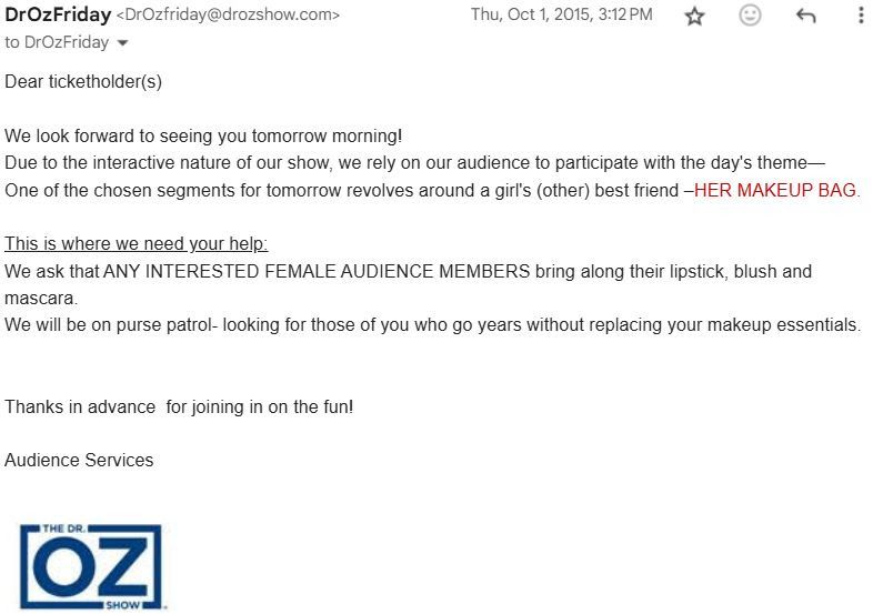 A day before the taping, The Dr. Oz Show's Audience Services sent an email to attendees, stating: "Dear ticketholder(s)We look forward to seeing you tomorrow morning! Due to the interactive nature of our show, we rely on our audience to participate with the day's theme—One of the chosen segments for tomorrow revolves around a girl's (other) best friend –HER MAKEUP BAG. This is where we need your help: We ask that ANY INTERESTED FEMALE AUDIENCE MEMBERS bring along their lipstick, blush and mascara. We will be on purse patrol- looking for those of you who go years without replacing your makeup essentials. Thanks in advance for joining in on the fun! Audience Services"