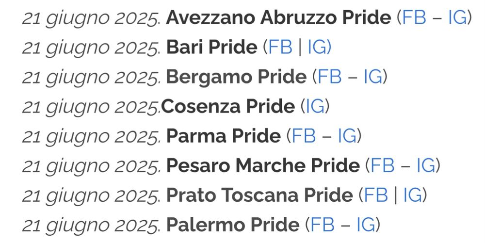 Lista dei pride che avvengono oggi in Italia:

21 giugno 2025. Avezzano Abruzzo Pride
21 giugno 2025. Bari Pride
21 giugno 2025. Bergamo Pride
21 giugno 2025.Cosenza Pride 
21 giugno 2025. Parma Pride
21 giugno 2025. Pesaro Marche Pride
21 giugno 2025. Prato Toscana Pride
21 giugno 2025. Palermo Pride