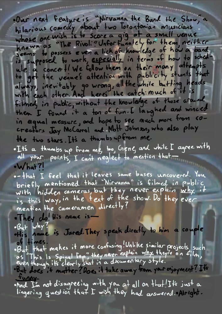 black and white text over a background of the theatre set from Siskel & Ebert with screenshots from Nirvanna the Band the Show shown on the movie screen. text says:
“Our next feature is Nirvanna the Band the Show, a hilarious comedy about two hapless Torontonian musicians whose one wish is to score a gig at a small venue known as “The Rivoli”. Unfortunately for them, neither seems to possess even a lick of knowledge for how a band is supposed to work, especially in terms of how to schedule a concert! We follow them on their many attempts to get the venue’s attention with publicity stunts that always, inevitably go wrong, all the while butting heads with each other. And here’s the catch: much of it is filmed, in public, without the knowledge of those around them. I found it a ton of fun. I laughed and winced in equal measure, and hope to see much more from co-creators Johnson and McCarrol, who also play the two stars. It’s a thumbs up from me.”
“It’s a thumbs up from me, too, Gene, and while I agree with all your points, I can’t neglect to mention that I feel that it leaves some bases uncovered. You briefly mentioned that Nirvanna is filmed in public with hidden cameras, but they never explain why it is that way, in the text of the show. Do they ever mention the cameramen directly?”
“They do, his name is--”
“But why?”
“His name is Jared. They speak directly to him a couple times.”
“But that makes it more confusing! Unlike other similar projects, such as This Is Spinal Tap, they never explain why they’re on film, even though it’s clearly shot in a documentary style.”
“But does it matter? Does it take away from your enjoyment? It’s funny!”
“And I’m not disagreeing with you at all on that! It’s just a lingering question that I wish they had answered.”
“Alright.”
