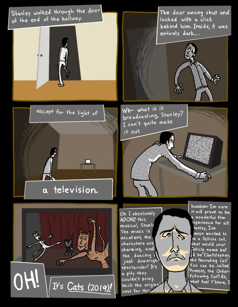 a comic featuring the protagonist of The Stanley Parable. it's narrated as such--
"Stanley walked through the door at the end of the hallway.
"The door swung shut and locked with a click behind him. Inside, it was completely dark...
"Except for the light of a television.
"Wh-what is it broadcasting, Stanley? I can't quite make it out.
"OH! It's Cats (2019)!
"Oh, I absolutely ADORE this musical, Stanley. The music is excellent, the characters are charming, and the dancing is just downright spectacular! It's a pity they couldn't bring back the original cast for this, however I'm sure it will prove to be a wonderful film experience for all! Stanley, I've always wanted to be a Jellicle cat, what would your Jellicle name be? I'd be 'Chatstopher, the Narrating Cat'. You can be 'Pressto, the Order-Following Cat'! Ah, what fun! Y'know, I--"