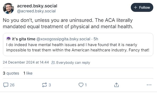 acreed.bsky.social post saying "No you don't, unless you are uninsured. The ACA literally madated equal treatment of physical and mental health" in responst to xoxogossipgita.bsky.social having trouble accessing healthcare for mental health.