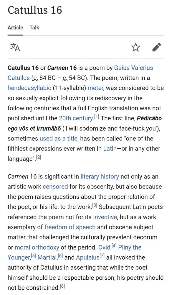 Catullus 16 or Carmen 16 is a poem by Gaius Valerius Catullus (c. 84 BC – c. 54 BC). The poem, written in a hendecasyllabic (11-syllable) meter, was considered to be so sexually explicit following its rediscovery in the following centuries that a full English translation was not published until the 20th century.[1] The first line, Pēdīcābo ego vōs et irrumābō ('I will sodomize and face-fuck you'), sometimes used as a title, has been called "one of the filthiest expressions ever written in Latin—or in any other language".[2]

Carmen 16 is significant in literary history not only as an artistic work censored for its obscenity, but also because the poem raises questions about the proper relation of the poet, or his life, to the work.[3] Subsequent Latin poets referenced the poem not for its invective, but as a work exemplary of freedom of speech and obscene subject matter that challenged the culturally prevalent decorum or moral orthodoxy of the period. Ovid,[4] Pliny the Younger,[5] Martial,[6] and Apuleius[7] all invoked the authority of Catullus in asserting that while the poet himself should be a respectable person, his poetry should not be constrained.[8]