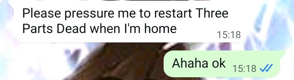 Screenshot of a WhatsApp conversation. The white bubble on the left reads "Please pressure me to restart Three Parts Dead when I'm home." The green bubble on the right reads "Ahaha ok"
