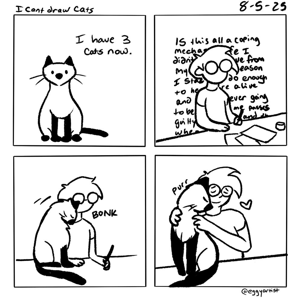 A four panel comic in black and white depicts a Siamese cat with the text, “I have 3 cats now.” 
Panel 2: the figure in glasses is staring into the abyss as a wall of text behind them implies anxiety/spiraling. 
Panel 3: the Siamese cat bonks the figure’s face. 
Panel 4: the figure holds the cat who purrs and there’s a little <3