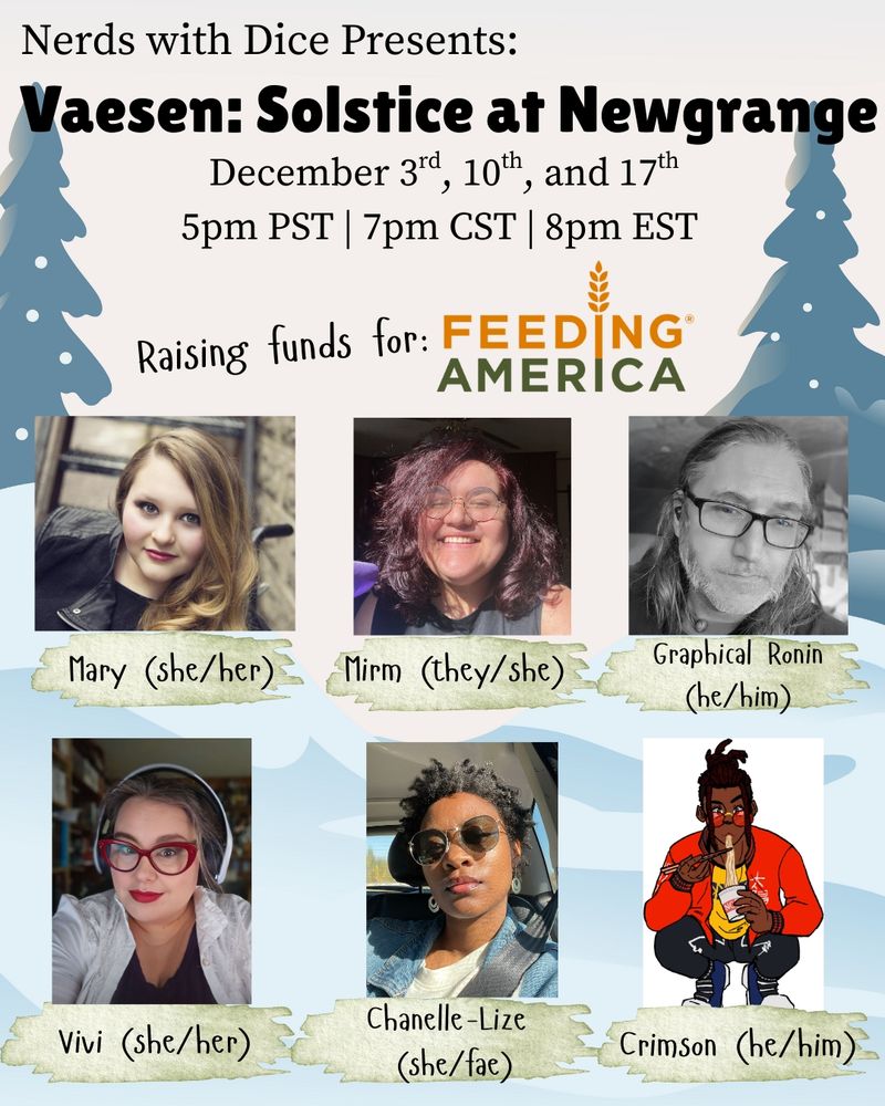Nerds With Dice Presents: Vaesen: Solstice at Newgrange
December 3rd, 10th, and 17th
5pm PST | 7pm CST | 8pm EST
Raising funds for: Feeding America
Cast: Mary (She/Her), Mirm (They/She), Graphical Ronin (He/Him), Vivi (She/Her), Chanelle-Lize (She/Fae), and Crimson (He/Him)
Background: Snowy landscape with two evergreens and snowfall.