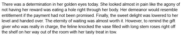 There was a determination in her golden eyes today. She looked almost in pain like the agony of not having her reward was eating a hole right through her body. Her demeanor would resemble entitlement if the payment had not been promised. Finally, the sweet delight was lowered to her level and handed over. The eternity of waiting was almost worth it. However, to remind the gift giver who was really in charge, the feline knocked the vase filled with long stem roses right off the shelf on her way out of the room with her tasty treat in tow.