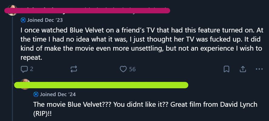 Pink account:
I once watched Blue Velvet on a friend’s TV that had this feature turned on. At the time I had no idea what it was, I just thought her TV was fucked up. It did kind of make the movie even more unsettling, but not an experience I wish to repeat.

Green account:
The movie Blue Velvet??? You didnt like it?? Great film from David Lynch (RIP)!!