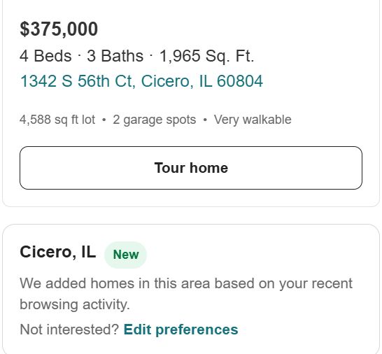 $375,000 4 Beds · 3 Baths · 1,965 Sq. Ft. 1342 S 56th Ct, Cicero, IL 60804 4,588 sq ft lot • 2 garage spots • Very walkable Tour home Cicero, IL New We added homes in this area based on your recent browsing activity. Not interested? Edit preferences