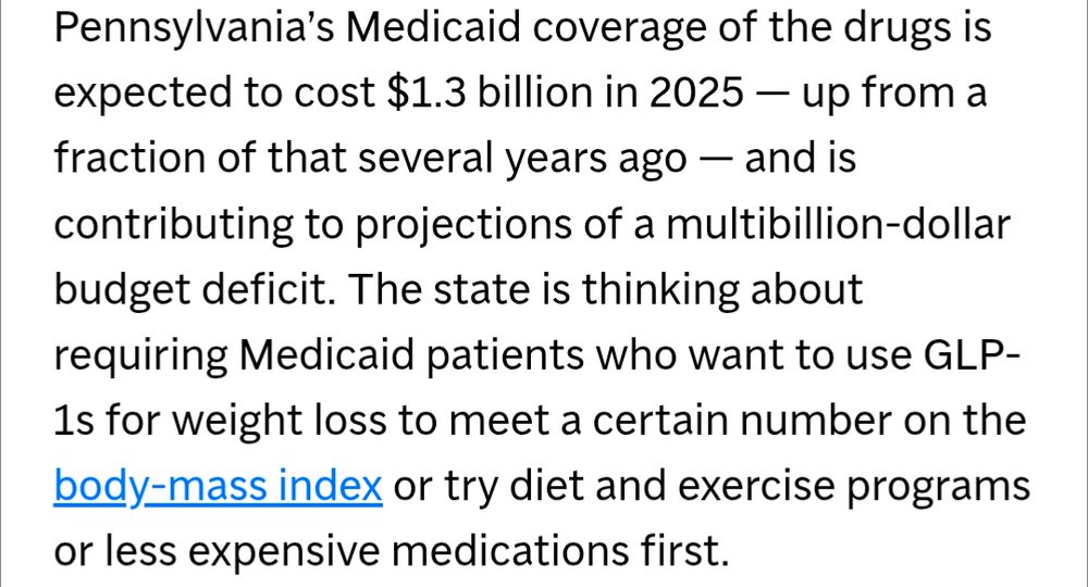 AP paragraph: Pennsylvania's Medicaid coverage of the drugs is expected to cost $1.3 billion in 2025 - up from a fraction of that several years ago - and is contributing to projections of a multibillion-dollar budget deficit. The state is thinking about requiring Medicaid patients who want to use GLP-1s for weight loss to meet a certain number on the body-mass index or try diet and exercise programs or less expensive medications first.