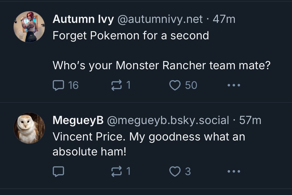 Image of two Blue Sky Posts:

Autumn Ivy: Forget Poekmon for a second. Who’s your Monster Rancher Team mate?

MegueyB: Vincent Price. My Goodness what an absolute ham!