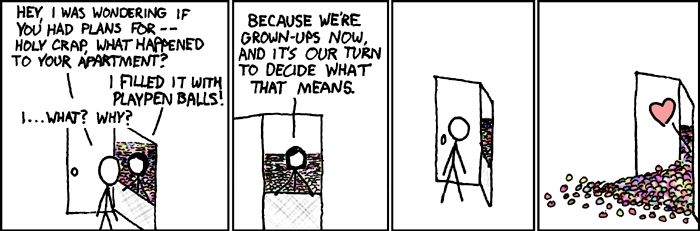 XKCD comic strip 
"Hey, I was wondering if you had plans for... Holy crap, what happened to your apartment?"
"I filled it with playpen balls!"
"I...what? Why?"
"Because we're grown-ups now, and it's our turn to decide what that means."