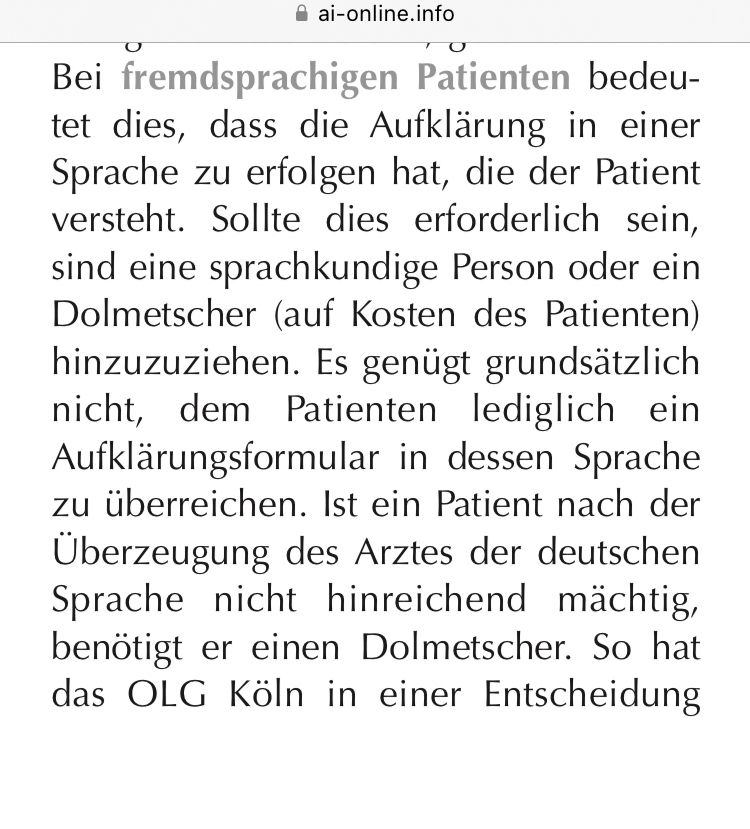 Bei fremdsprachigen Patienten bedeutet dies, dass die Aufklärung in einer Sprache zu erfolgen hat, die der Patient versteht. Sollte dies erforderlich sein, sind eine sprachkundige Person oder ein Dolmetscher (auf Kosten des Patienten) hinzuzuziehen. Es genügt grundsätzlich nicht, dem Patienten lediglich ein Aufklärungsformular in dessen Sprache zu überreichen. Ist ein Patient nach der Überzeugung des Arztes der deutschen Sprache nicht hinreichend mächtig, benötigt er einen Dolmetscher. So hat das OLG Köln in einer Entscheidung…