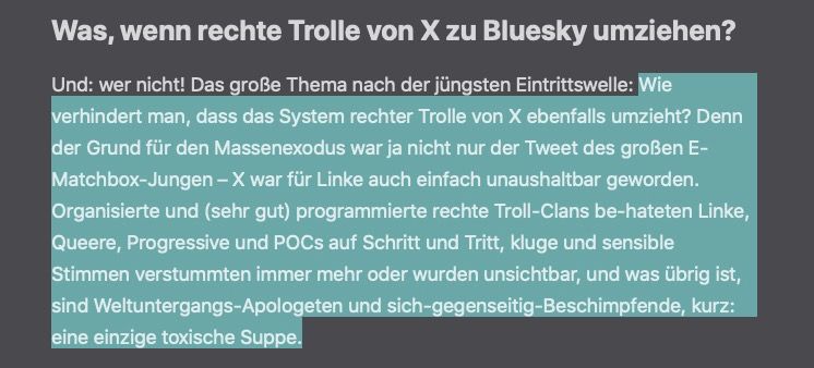 Das große Thema nach der jüngsten Eintrittswelle: Wie verhindert man, dass das System rechter Trolle von X ebenfalls umzieht? Denn der Grund für den Massenexodus war ja nicht nur der Tweet des großen E-Matchbox-Jungen – X war für Linke auch einfach unaushaltbar geworden. Organisierte und (sehr gut) programmierte rechte Troll-Clans be-hateten Linke, Queere, Progressive und POCs auf Schritt und Tritt, kluge und sensible Stimmen verstummten immer mehr oder wurden unsichtbar, und was übrig ist, sind Weltuntergangs-Apologeten und sich-gegenseitig-Beschimpfende, kurz: eine einzige toxische Suppe.