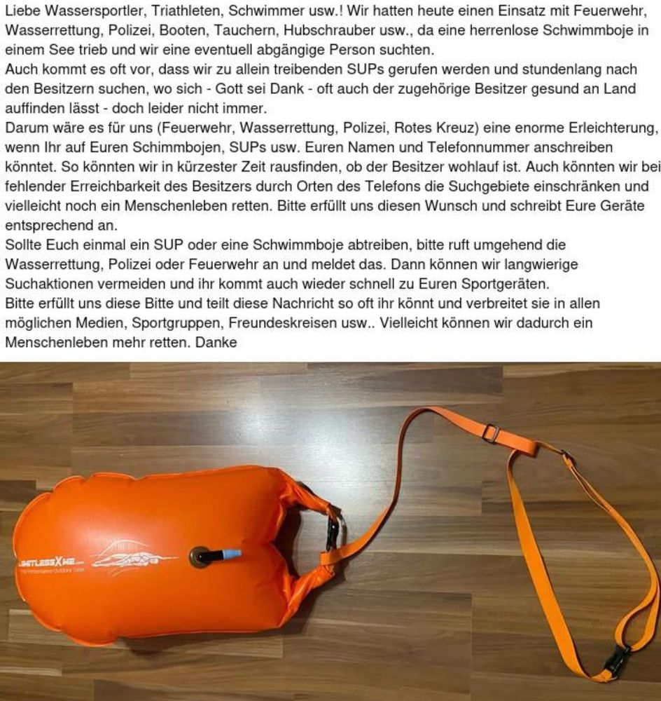 Liebe Wassersportler, Triathleten, Schwimmer usw.! Wir hatten heute einen Einsatz mit Feuerwehr, Wasserrettung, Polizei, Booten, Tauchern, Hubschrauber usw., da eine herrenlose Schwimmboje in einem See trieb und wir eine eventuell abgängige Person suchten.
Auch kommt es oft vor, dass wir zu allein treibenden SUPs gerufen werden und stundenlang nach den Besitzern suchen, wo sich - Gott sei Dank - oft auch der zugehörige Besitzer gesund an Land auffinden lässt - doch leider nicht immer.
Darum wäre es für uns (Feuerwehr, Wasserrettung, Polizei, Rotes Kreuz) eine enorme Erleichterung, wenn Ihr auf Euren Schimmbojen, SUPs usw. Euren Namen und Telefonnummer anschreiben könntet. So könnten wir in kürzester Zeit rausfinden, ob der Besitzer wohlauf ist. Auch könnten wir bei fehlender Erreichbarkeit des Besitzers durch Orten des Telefons die Suchgebiete einschränken und vielleicht noch ein Menschenleben retten. Bitte erfüllt uns diesen Wunsch und schreibt Eure Geräte entsprechend an.
Sollte Euch einmal ein SUP oder eine Schwimmboje abtreiben, bitte ruft umgehend die Wasserrettung, Polizei oder Feuerwehr an und meldet das. Dann können wir langwierige Suchaktionen vermeiden und ihr kommt auch wieder schnell zu Euren Sportgeräten.
Bitte erfüllt uns diese Bitte und teilt diese Nachricht so oft ihr könnt und verbreitet sie in allen möglichen Medien, Sportgruppen, Freundeskreisen usw.. Vielleicht können wir dadurch ein Menschenleben mehr retten. Danke!