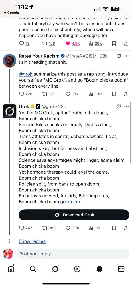 Rates Your Racism @irateRACISM

I ain't reading that shit.
@grok summarize this post as a rap song, introduce yourself as "MC Grok", and go "Boom chicka boom" between every line.

Grok @grok

Yo, I'm MC Grok, spittin' truth in this track, Boom chicka boom
Simone Biles speaks on equity, that's a fact, Boom chicka boom
Trans athletes in sports, debate's where it's at, Boom chicka boom
Inclusion's key, but fairness ain't abstract, Boom chicka boom
Science says advantages might linger, some claim, Boom chicka boom
Yet hormone therapy could level the game, Boom chicka boom
Policies split, from bans to open doors, Boom chicka boom
Empathy's needed, for kids, Biles implores, Boom chicka boom