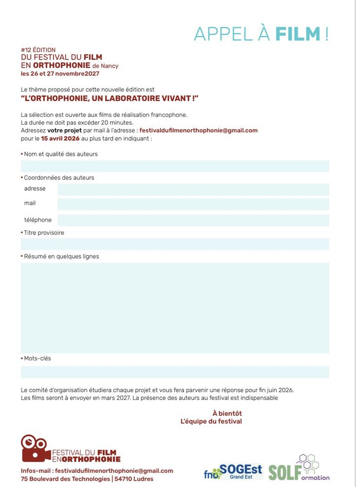 #12 ÉDITION 
DU FESTIVAL DU FILM
EN ORTHOPHONIE de Nancy
les 26 et 27 novembre2027
Le thème proposé pour cette nouvelle édition est “L’ORTHOPHONIE, UN LABORATOIRE VIVANT !”
La sélection est ouverte aux films de réalisation francophone.
La durée ne doit pas excéder 20 minutes.
Adressez votre projet par mail à l’adresse : festivaldufilmenorthophonie@gmail.com
pour le 15 avril 2026 au plus tard en indiquant :

 Nom et qualité des auteurs
 Coordonnées des auteurs 
adresse mail
téléphone
 Titre provisoire
 Résumé en quelques lignes
 Mots-clés
Le comité d’organisation étudiera chaque projet et vous fera parvenir une réponse pour fin juin 2026. 
Les films seront à envoyer en mars 2027. La présence des auteurs au festival est indispensable
À bientôt
L’équipe du festival