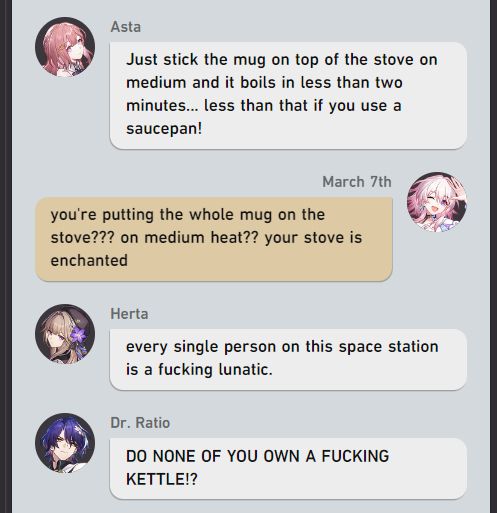 (formatted to look like an hsr text chat)

asta: Just stick the mug on top of the stove on medium and it boils in less than two minutes... less than that if you use a saucepan!

march: you're putting the whole mug on the stove??? on medium heat?? your stove is enchanted

herta: every single person on this space station is a fucking lunatic. 

dr. ratio: DO NONE OF YOU OWN A FUCKING KETTLE!?