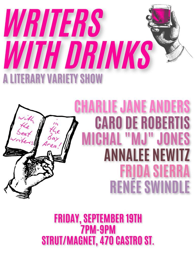 A flier with a tumbler of wine in a hand, plus a hand holding an open book that says "with the best writers in the Bay area!". Text says: Writers With Drinks: A Literary Variety Show. 

Caro de Robertis (So Many Stars)
Michal "MJ" Jones (Hood Vacations)
Frida Sierra (Santa Cruz Comedy Festival)
Annalee Newitz (Automatic Noodle)
Charlie Jane Anders (Lessons in Magic and Disaster)
Renée Swindle (Francine's Spectacular Crash & Burn)

Friday, September 19
7 to 9 PM
Strut/Magnet, 470 Castro St.