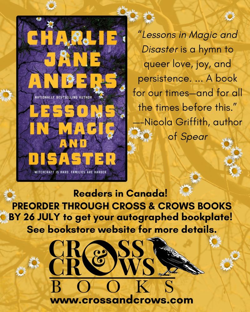 
Yellow graphic with daisies and the cover of Lessons in Magic and Disaster. Text says:

"Lessons in Magic and Disaster is a hymn to queer love, joy, and persistence. ... A book for our times-and for all the times before this." --Nicola Griffith, author of Spear
Readers in Canada!
PREORDER THROUGH CROSS & CROWS BOOKS BY 26 JULY to get your autographed bookplate!
See bookstore website for more details.
CR SS CPWS BOOKS
www.crossandcrows.com