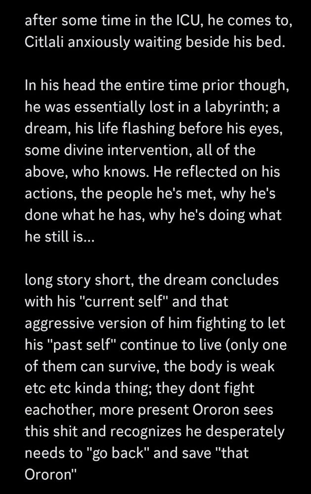 screenshot of my rambling P9

after some time in the ICU, he comes to, Citlali anxiously waiting beside his bed. 

In his head the entire time prior though, he was essentially lost in a labyrinth; a dream, his life flashing before his eyes, some divine intervention, all of the above, who knows. He reflected on his actions, the people he's met, why he's done what he has, why he's doing what he still is...

long story short, the dream concludes with his "current self" and that aggressive version of him fighting to let his "past self" continue to live (only one of them can survive, the body is weak etc etc kinda thing; they dont fight eachother, more present Ororon sees this shit and recognizes he desperately needs to "go back" and save "that Ororon"