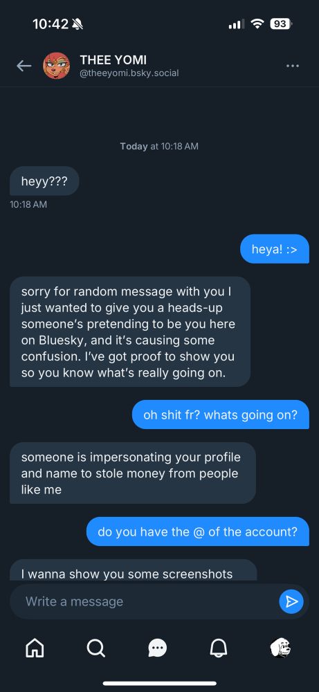 s=scammer
m=me
s: heyy???
m: heya! :>
s: sorry for random message with you i just wanted to give you a heads-up someones pretending to be you here on Bluesky, and its causing some confusion. ive got proof to show you so you know whats really going on.
m: oh shit fr? whats going on?
s: someone is impersonating your profile and name to stole money from people like me
m: do you have the @ of the account?