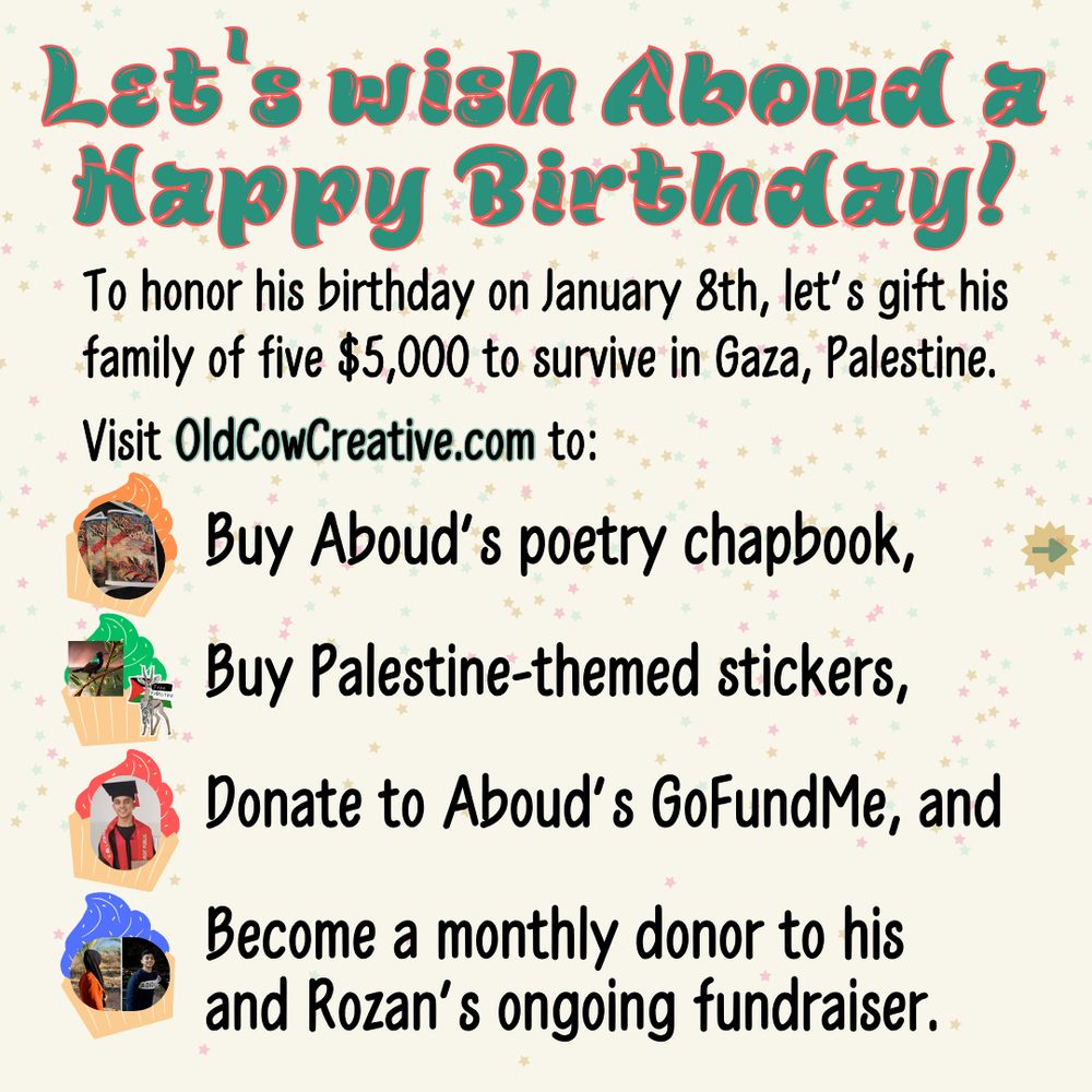 Let's wish Aboud a Happy Birthday!
To honor his birthday on January 8th, let's gift his family of five five-thousand dollars to survive in Gaza, Palestine.
Visit OldCowCreative.com to:
- Buy Aboud's poetry chapbook,
- Buy Palestine-themed stickers,
- Donate to Aboud's GoFundMe, and
- Become a monthly donor to his and Rozan's ongoing fundraiser.

The preceding text is on a square slide with a pale yellow background with a scattering of tiny stars in faded teal, mustard, and pink.
Next to the list of four ways to donate are graphics of sprinkle-covered cupcakes with corresponding images on top. The first has orange frosting with a photo of a few stacked copies of "Birds and Olives: Poetry by Aboud Al-Najjar". The second has green frosting with images of two stickers, a square drawing of a Palestinian Sunbird by pocketsizedquasar and a shape that follows a drawing of a Palestinian Mountain Gazelle in front of a Palestinian flag by Lexx. The third cupcake has red frosting and a photo of Aboud in a mortar board graduation cap and gown. The fourth has blue frosting and photos of Rozan facing away from the camera and Aboud smiling towards it.
The heading is in a pine green brush-stroke font that is outlined in tangerine. The main text is in a black sans serif font.