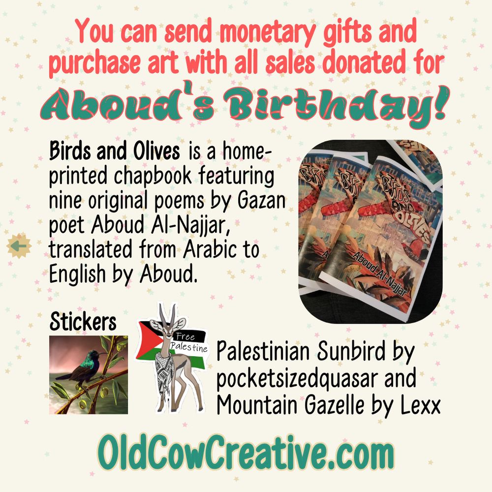 You can send monetary gifts and purchase art with all sales donated for Aboud's Birthday!
"Birds and Olives" is a home-printed chapbook featuring nine original poems by Gazan poet Aboud Al-Najjar, translated from Arabic to English by Aboud.
Stickers. Palestinian Sunbird by pocketsizedquasar [pocket sized quasar written without spaces] and Mountain Gazelle by Lexx
OldCowCreative.com

The preceding text is on a square slide with a pale yellow background with a scattering of tiny stars in faded teal, mustard, and pink.
To the left of the text about the chapbook is a rounded rectangle photo of four copies of a chapbook with a colorful cover spread across a black surface. The title is "Birds and Olives: Poetry by Aboud Al-Najjar", and the cover background is of lines quoted from one of his poems in the sky behind Levant sparrowhawks and a leafy olive branch made from paper and fabric.
To the right of the text about stickers are images of the two stickers.
One is a square with a Palestinian sunbird sitting perched on olive branches. It is a small black and blue songbird with a teal-turquoise shimmer on its head and upper wings. The background is a faded scene of a beach at sunset in the colors of the Palestinian flag: red, green, black, and white. The artist’s signature “@pocketsizedquasar” is written over one of the branches on the bottom left.
The second sticker is art of a Palestinian Mountain Gazelle with a keffiyeh draped around its neck. Behind the gazelle is a Palestinian flag with Free Palestine written in the black and white stripes of the flag to the right of the gazelle's face. The sticker has a narrow white background that follows the irregular shape of the gazelle and flag.
Aboud's birthday is written in a pine green brush-stroke font that is outlined in tangerine red. The rest of the heading is in a tangerine red sans serif font. The main text is in a black sans serif font.
