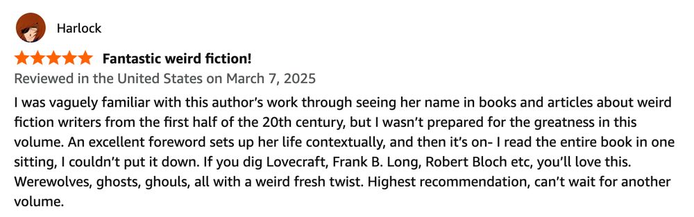 Screen shot of an Amazon review says "I was vaguely familiar with this author’s work through seeing her name in books and articles about weird fiction writers from the first half of the 20th century, but I wasn’t prepared for the greatness in this volume. An excellent foreword sets up her life contextually, and then it’s on- I read the entire book in one sitting, I couldn’t put it down. If you dig Lovecraft, Frank B. Long, Robert Bloch etc, you’ll love this. Werewolves, ghosts, ghouls, all with a weird fresh twist. Highest recommendation, can’t wait for another volume."