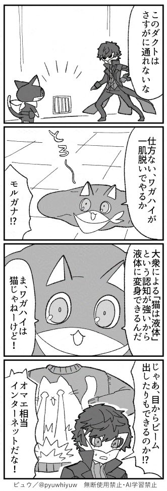 ペルソナ５Rの二次創作４コマ漫画です。

パレスの探索中。
主人公「このダクトはさすがに通れないな」

液体化するモルガナ「仕方ない、ワガハイが一肌脱いでやるか」
主人公「モルガナ！？」

モルガナ「大衆による「猫は液体」という認知が強いから液体に変身できるんだ。ま、ワガハイは猫じゃねーけど！」

主人公「じゃあ、目からビーム出したりもできるのか！？」
猫が目からビームを出すトンチキセーターをイメージする主人公。
モルガナ「オマエ相当インターネットだな！」