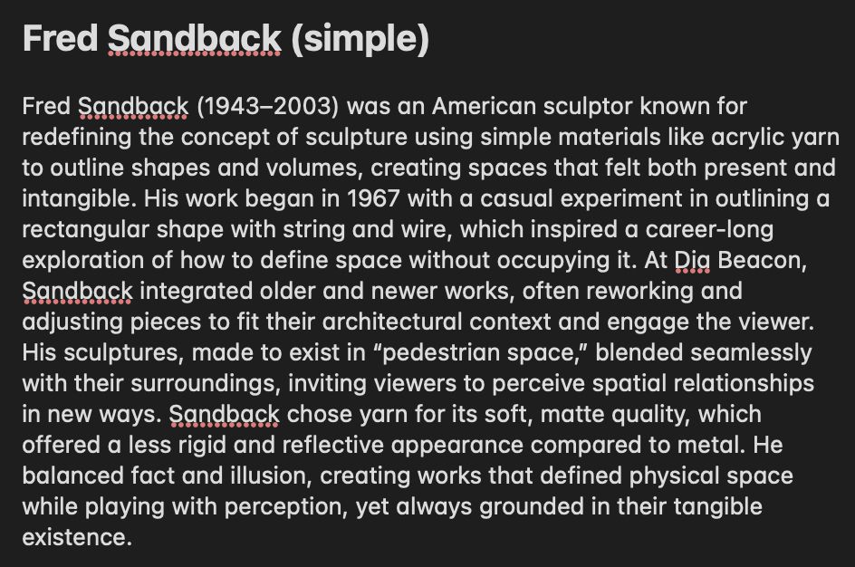 Fred Sandback (1943–2003) was an American sculptor known for redefining the concept of sculpture using simple materials like acrylic yarn to outline shapes and volumes, creating spaces that felt both present and intangible. His work began in 1967 with a casual experiment in outlining a rectangular shape with string and wire, which inspired a career-long exploration of how to define space without occupying it. At Dia Beacon, Sandback integrated older and newer works, often reworking and adjusting pieces to fit their architectural context and engage the viewer. His sculptures, made to exist in “pedestrian space,” blended seamlessly with their surroundings, inviting viewers to perceive spatial relationships in new ways. Sandback chose yarn for its soft, matte quality, which offered a less rigid and reflective appearance compared to metal. He balanced fact and illusion, creating works that defined physical space while playing with perception, yet always grounded in their tangible existence.