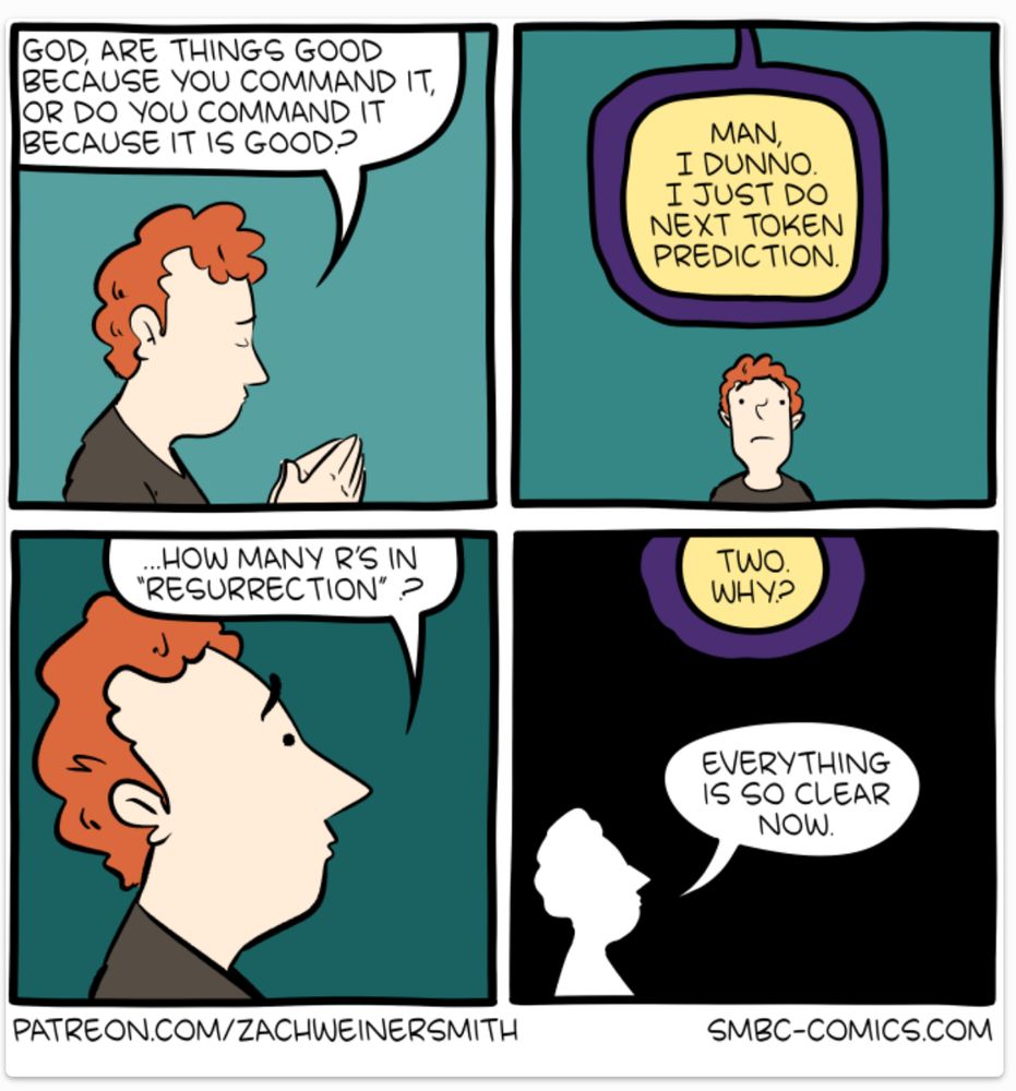 GOD, ARE THINGS GOOD BECAUSE YOU COMMAND IT, OR DO YOU COMMAND IT BECAUSE IT IS GOOD? 

MAN, I DUNNO. I JUSTDO NEXT TOKEN PREDICTION. 

…HOW MANY R'S IN "RESURRECTION" 

TWO. WHY? 

EVERYTHING IS SO CLEAR NOW. 

PATREON.COM/ZACHWEINERSMITH SMBC-COMICS.COM