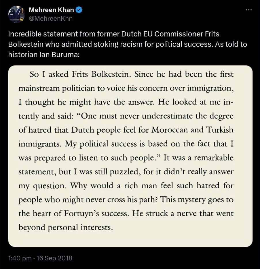 Mehreen Khan @ MehreenKhn
Incredible statement from former Dutch EU Commissioner Frits Bolkestein who admitted stoking racism for political success. As told to historian Ian Buruma:
So I asked Frits Bolkestein. Since he had been the first mainstream politician to voice his concern over immigration, I thought he might have the answer. He looked at me in-tently and said: "One must never underestimate the degree of hatred that Dutch people feel for Moroccan and Turkish immigrants. My political success is based on the fact that I was prepared to listen to such people." It was a remarkable statement, but I was still puzzled, for it didn't really answer my question. Why would a rich man feel such hatred for people who might never cross his path? This mystery goes to the heart of Fortuyn's success. He struck a nerve that went beyond personal interests. 16 Sep 2018