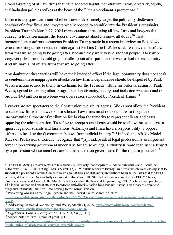 Broad targeting of all law firms that have adopted lawful, non-discriminatory diversity, equity,and inclusion policies strikes at the heart of the First Amendment’s protections.

If there is any question about whether these orders merely target the politically disfavored conduct of a few firms and lawyers who happened to stumble into the President’s crosshairs, President Trump’s March 22, 2025 memorandum threatening all law firms and lawyers that engage in litigation against the federal government should remove all doubt. That memorandum confirms comments President Trump made in a recent interview on Fox News when, referring to his executive order against Perkins Coie LLP, he said, “we have a lot of law
firms that we’re going to be going after, because they were very dishonest people. They were very, very dishonest. I could go point after point after point, and it was so bad for our country. And we have a lot of law firms that we’re going after.”

Any doubt that these tactics will have their intended effect if the legal community does not speak to condemn these inappropriate attacks on law firm independence should be dispelled by Paul, Weiss’s acquiescence to them. In exchange for the President lifting his order targeting it, Paul, Weiss, agreed to, among other things, abandon diversity, equity, and inclusion practices and to provide $40 million in pro bono work on causes supported by President Trump.

Lawyers are not spectators to the Constitution; we are its agents. We cannot allow the President to scare law firms and lawyers into silence. Law firms must refuse to bow to illegal and unconstitutional threats of retribution for having the temerity to represent clients and cases
opposing the administration. To refuse to accept such clients would be to allow the executive to ignore legal constraints and limitations. Attorneys and firms have a responsibility to oppose efforts “to insulate the Government’s laws from judicial inquiry.” Indeed, the ABA’s Model
Rules of Pr…
