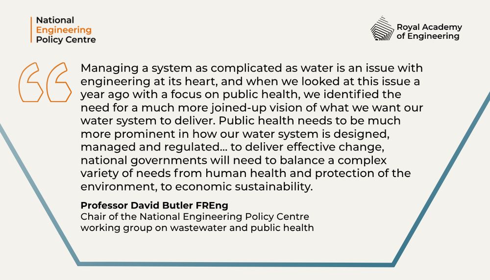Quote from Professor David Butler that reads: Managing a system as complicated as water is an issue with engineering at its heart, and when we looked at this issue a year ago with a focus on public health, we identified the need for a much more joined-up vision of what we want our water system to deliver. Public health needs to be much more prominent in how our water system is designed, managed and regulated... to deliver effective change, national governments will need to balance a complex variety of needs from human health and protection of the environment, to economic sustainability.
