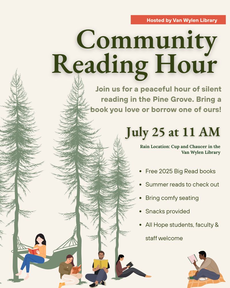 Community Reading Hour Flyer: Join us for a peaceful hour of silent reading in the Pine Grove. Bring a book you love or borrow one of ours!
July 25th at 11AM
Rain Location: Cup and Chaucer in the Van Wylen Library
- Free 2025 Big Read books
- Summer reads to check out
- Bring comfy seating
- Snacks provided
- All Hope students, faculty & staff welcome