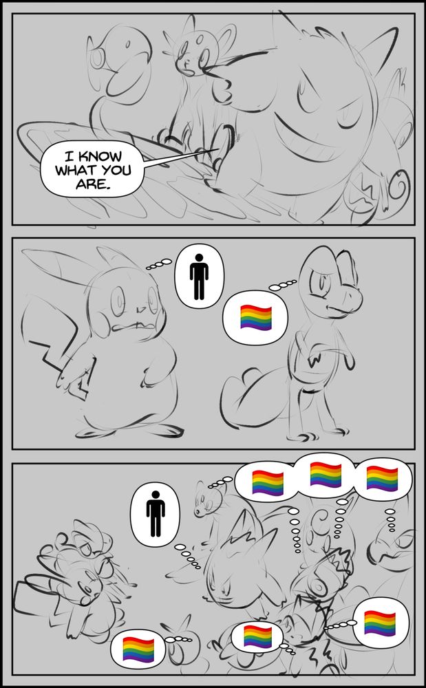 First panel: Gengar points at a pikachu and treecko, saying "I know what you are" while other townsfolk look on, shocked. 

Second Panel: The pikachu is recoiling in fear, thinking "human", the treecko is mildly annoyed and thinking "gay pride flag".

Third panel: all of the townsfolk, gengar, pikachu and treecko. Gengar is thinking "human", whilst every other pokemon is thinking "gay pride flag".