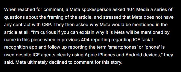 When reached for comment, a Meta spokesperson asked 404 Media a series of questions about the framing of the article, and stressed that Meta does not have any contract with CBP. They then asked why Meta would be mentioned in the article at all: “I’m curious if you can explain why it is Meta will be mentioned by name in this piece when in previous 404 reporting regarding ICE facial recognition app and follow up reporting the term ‘smartphones’ or ‘phone’ is used despite ICE agents clearly using Apple iPhones and Android devices,” they said. Meta ultimately declined to comment for this story. 

