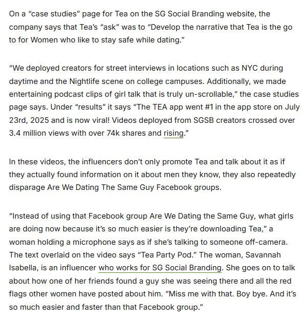 On a “case studies” page for Tea on the SG Social Branding website, the company says that Tea’s “ask” was to “Develop the narrative that Tea is the go to for Women who like to stay safe while dating.” “We deployed creators for street interviews in locations such as NYC during daytime and the Nightlife scene on college campuses. Additionally, we made entertaining podcast clips of girl talk that is truly un-scrollable,” the case studies page says. Under “results” it says “The TEA app went #1 in the app store on July 23rd, 2025 and is now viral! Videos deployed from SGSB creators crossed over 3.4 million views with over 74k shares and rising.” In these videos, the influencers don’t only promote Tea and talk about it as if they actually found information on it about men they know, they also repeatedly disparage Are We Dating The Same Guy Facebook groups. “Instead of using that Facebook group Are We Dating the Same Guy, what girls are doing now because it’s so much easier is they’re downloading Tea,” a woman holding a microphone says as if she’s talking to someone off-camera. The text overlaid on the video says “Tea Party Pod.” The woman, Savannah Isabella, is an influencer who works for SG Social Branding. She goes on to talk about how one of her friends found a guy she was seeing there and all the red flags other women have posted about him. “Miss me with that. Boy bye. And it’s so much easier and faster than that Facebook group.” 