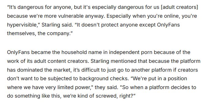 “It’s dangerous for anyone, but it's especially dangerous for us [adult creators] because we're more vulnerable anyway. Especially when you're online, you're hypervisible,” Starling said. “It doesn't protect anyone except OnlyFans themselves, the company.” 

OnlyFans became the household name in independent porn because of the work of its adult content creators. Starling mentioned that because the platform has dominated the market, it’s difficult to just go to another platform if creators don’t want to be subjected to background checks. “We're put in a position where we have very limited power," they said. "So when a platform decides to do something like this, we’re kind of screwed, right?” 