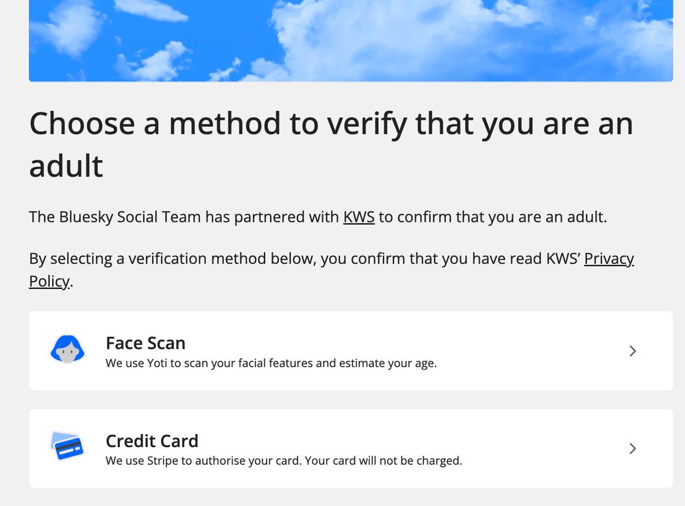 Choose a method to verify that you are an adult
The Bluesky Social Team has partnered with KWS to confirm that you are an adult.

By selecting a verification method below, you confirm that you have read KWS’ Privacy Policy.

Face scan or Credit card options