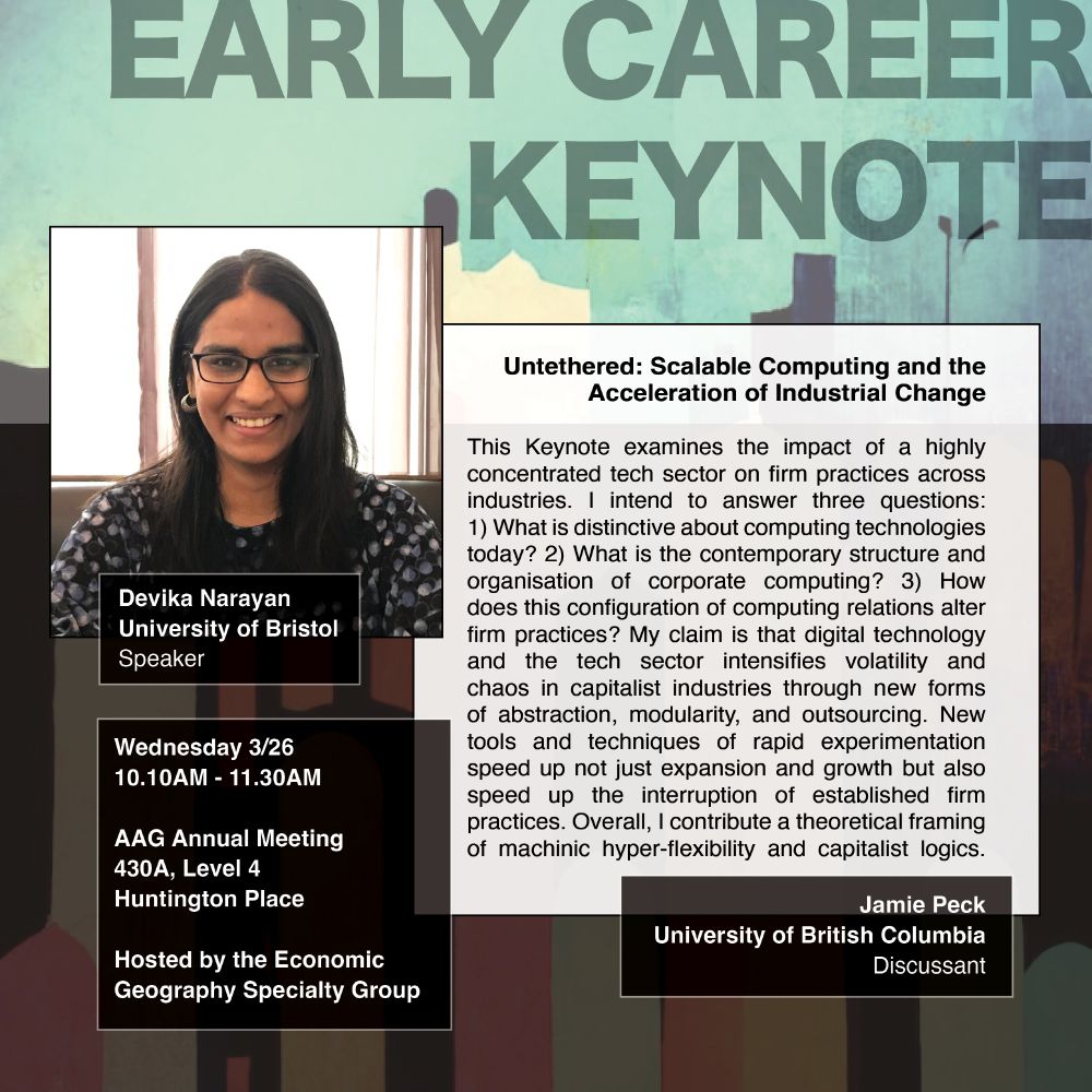 Poster on multicolored background says early career keynote and has a photo of Devika Narayan, University of Bristol, Speaker, with the title and text: 'Untethered: Scalable Computing and the Acceleration of Industrial Change: This Keynote examines the impact of a highly concentrated tech sector on firm practices across industries. I intend to answer three questions:
1) What is distinctive about computing technologies today? 2) What is the contemporary structure and organisation of corporate computing? 3) How does this configuration of computing relations alter firm practices? My claim is that digital technology and the tech sector intensifies volatility and chaos in capitalist industries through new forms of abstraction, modularity, and outsourcing. New tools and techniques of rapid experimentation speed up not just expansion and growth but also speed up the interruption of established firm practices. Overall, I contribute a theoretical framing of machinic hyper-flexibility and capitalist logics.' With the date, time, and plate listed as Wednesday 3/26
10.10AM - 11.30AM
AAG Annual Meeting
430A, Level 4
Huntington Place
Hosted by the Economic
Geography Specialty Group