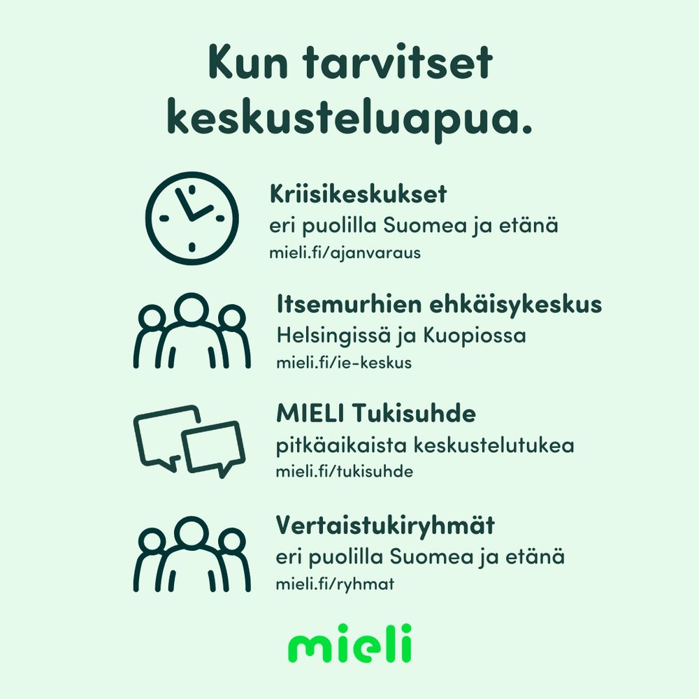Kun tarvitset keskusteluapua. Kriisikeskukset eri puolilla Suomea ja etänä. mieli.fi/ajanvaraus. Itsemurhien ehkäisykeskus Helsingissä ja Kuopiossa. mieli.fi/ie-keskus. MIELI Tukisuhde: pitkäaikaista keskustelutukea. mieli.fi/tukisuhde. Vertaistukiryhmät eri puolilla Suomea ja etänä. mieli.fi/ryhmat.