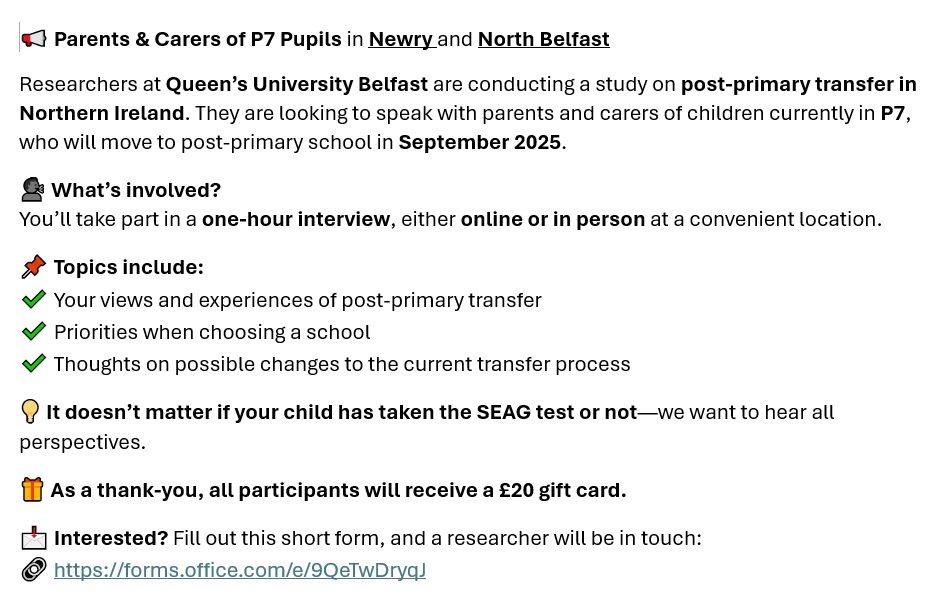 Parents & Carers of P7 Pupils in Newry and North Belfast
Researchers at Queen’s University Belfast are conducting a study on post-primary transfer in Northern Ireland. They are looking to speak with parents and carers of children currently in P7, who will move to post-primary school in September 2025.

What’s involved?
You’ll take part in a one-hour interview, either online or in person at a convenient location.
Topics include:
Your views and experiences of post-primary transfer
Priorities when choosing a school
Thoughts on possible changes to the current transfer process
It doesn’t matter if your child has taken the SEAG test or not—we want to hear all perspectives.
As a thank-you, all participants will receive a £20 gift card.
Interested? Fill out this short form, and a researcher will be in touch:

https://forms.office.com/e/9QeTwDryqJ

