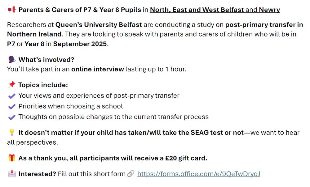 Parents & Carers of P7 & Year 8 Pupils in North, East and West Belfast and Newry
Researchers at Queen’s University Belfast are conducting a study on post-primary transfer in Northern Ireland. They are looking to speak with parents and carers of children who will be in P7 or Year 8 in September 2025. 
What’s involved?
You’ll take part in an online interview lasting up to 1 hour. 
Topics include:
✔️ Your views and experiences of post-primary transfer
✔️ Priorities when choosing a school
✔️ Thoughts on possible changes to the current transfer process
It doesn’t matter if your child has taken/will take the SEAG test or not—we want to hear all perspectives.
 As a thank you, all participants will receive a £20 gift card.
Interested? Fill out this short form🔗 https://forms.office.com/e/9QeTwDryqJ
