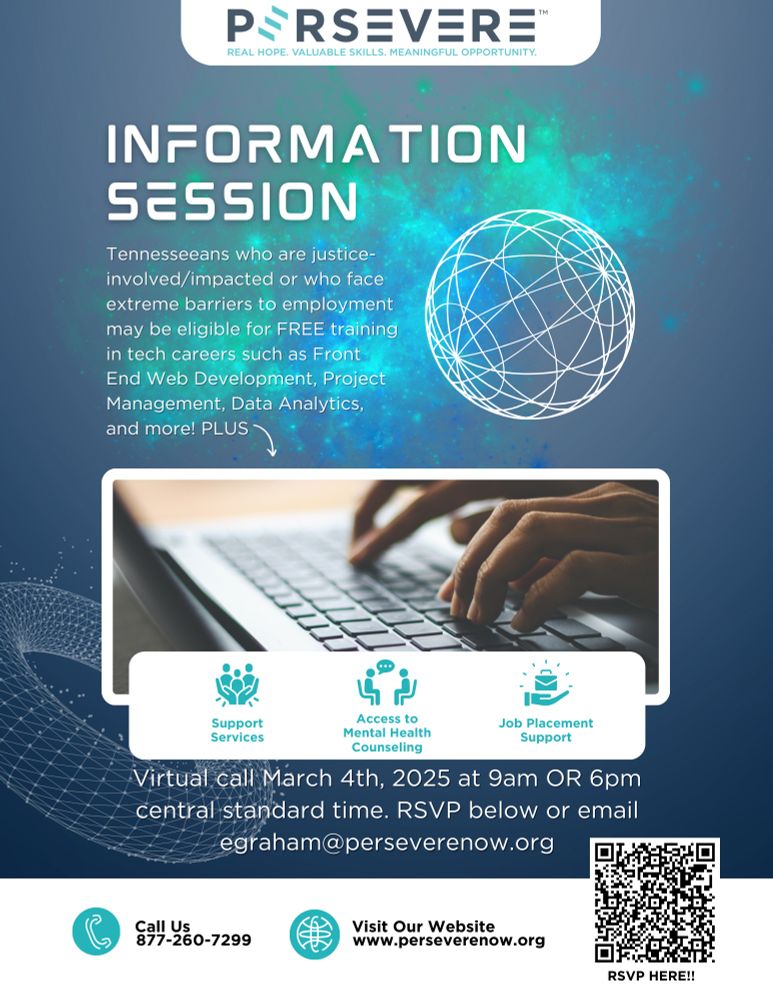 INFORMATION
SESSION
Tennesseeans who are justice-involved/ impacted or who face extreme barriers to employment may be eligible for FREE training in tech careers such as Front End Web Development, Project Management, Data Analytics, and more! PLUS
'n'.
Support Services
Access to
Mental Health
Counseling
Job Placement
Support
Virtual call March 4th, 2025 at 9am OR 6pm central standard time. RSVP below or email
egraham@perseverenow.org