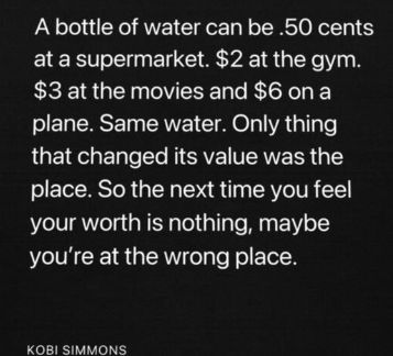 A bottle of water can be .50 cents at a supermarket. $2 at the gym.
$3 at the movies and $6 on a plane. Same water. Only thing that changed its value was the place. So the next time you feel your worth is nothing, maybe you're at the wrong place.