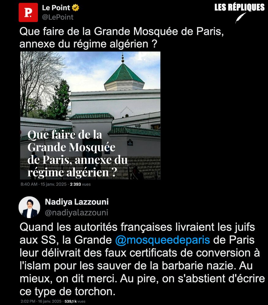 La mosquée de Paris "se démène comme jamais pour donner une piètre image" selon la chronique de Ferghane Azihari pour Le Point : "Que faire de la Grande Mosquée de Paris, annexe du régime algérien ?"

Réplique Nadiya Lazzouni : "Quand les autorités françaises livraient les juifs aux SS, la Grande @mosqueedeparis de Paris leur délivrait des faux certificats de conversion à l'islam pour les sauver de la barbarie nazie. Au mieux, on dit merci. Au pire, on s'abstient d'écrire ce type de torchon."
