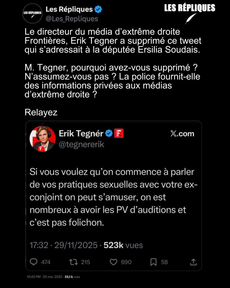 Les méthodes du directeur du média d'extrême droite Frontières, Erik Tegner à l'encontre d'une élue de la République, en l'occurrence Ersilia Soudais : "Si vous voulez qu'on commence à parler de vos pratiques sexuelles avec votre ex-conjoint on peut s'amuser, on est nombreux à avoir les PV d'auditions et c'est pas folichon".

Réplique de Les Répliques : Le directeur du média d’extrême droite Frontières, Erik Tegner a supprimé ce tweet qui s’adressait à la députée Ersilia Soudais.

M. Tegner, pourquoi avez-vous supprimé ? N’assumez-vous pas ? La police fournit-elle des informations privées aux médias d’extrême droite ?