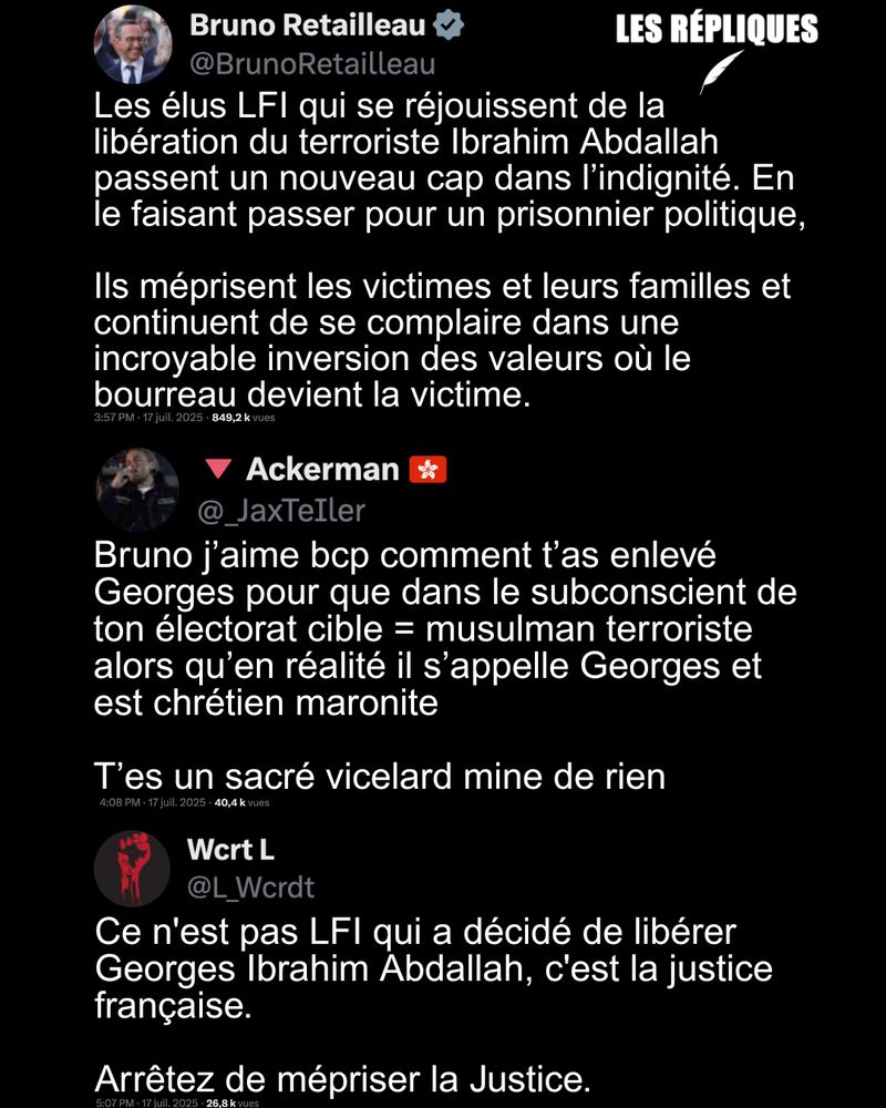 "L'indignité" : la réaction du ministre de l'Intérieur Bruno Retailleau suite à l'annonce de la libération de Georges Ibrahim Abdallah après plus de 40 ans de prison.

Réplique de Ackerman : Bruno j’aime bcp comment t’as enlevé Georges pour que dans le subconscient de ton électorat cible = musulman terroriste alors qu’en réalité il s’appelle Georges et est chrétien maronite

T’es un sacré vicelard mine de rien

Réplique de Wcrt : Ce n'est pas LFI qui a décidé de libérer Georges Ibrahim Abdallah, c'est la justice française.
